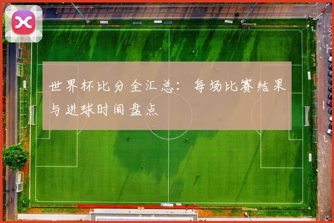世界杯比分全汇总:每场比赛结果与进球时间盘点