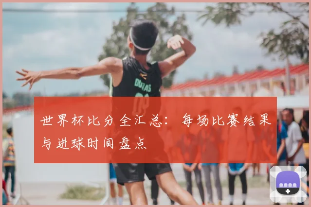 世界杯比分全汇总:每场比赛结果与进球时间盘点