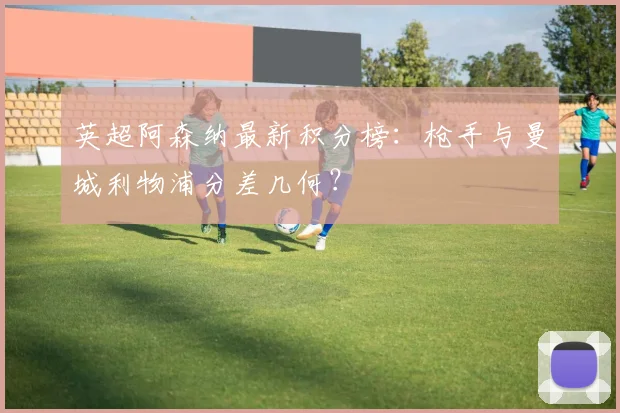 英超阿森纳最新积分榜：枪手与曼城利物浦分差几何？