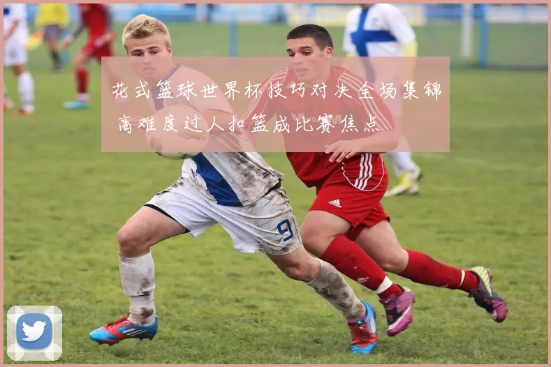 花式篮球世界杯技巧对决全场集锦 高难度过人扣篮成比赛焦点