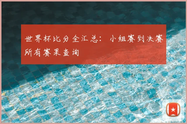 世界杯比分全汇总：小组赛到决赛所有赛果查询