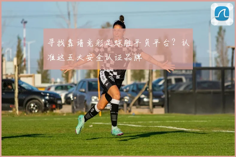 寻找靠谱竞彩足球胜平负平台？认准这五大安全认证品牌