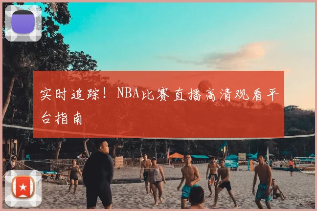 实时追踪！NBA比赛直播高清观看平台指南