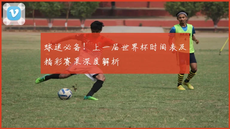 球迷必备！上一届世界杯时间表及精彩赛果深度解析