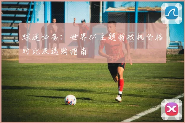 球迷必备：世界杯主题游戏机价格对比及选购指南