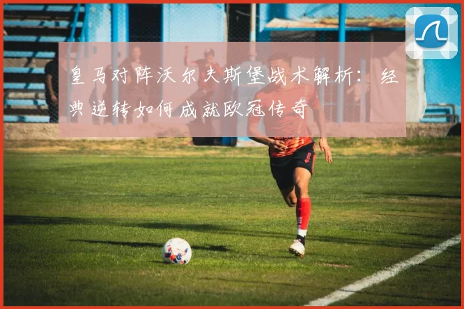皇马对阵沃尔夫斯堡战术解析：经典逆转如何成就欧冠传奇