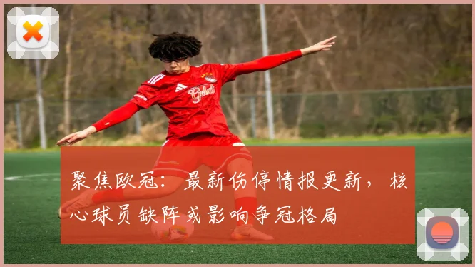 聚焦欧冠：最新伤停情报更新，核心球员缺阵或影响争冠格局